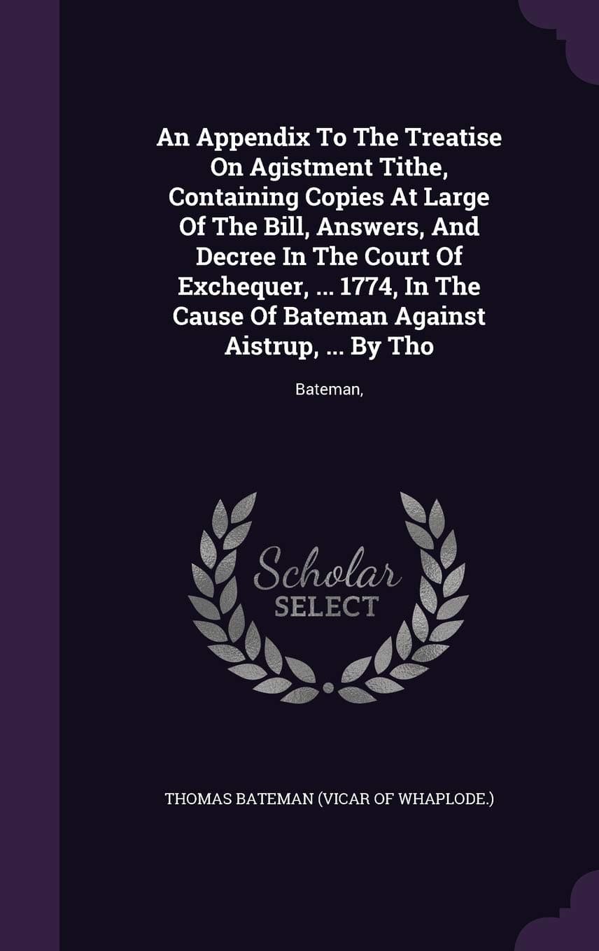 An Appendix To The Treatise On Agistment Tithe, Containing Copies At Large Of The Bill, Answers, And Decree In The Court Of Exchequer, ... 1774, In ... Bateman Against Aistrup, ... By Tho: Bateman,