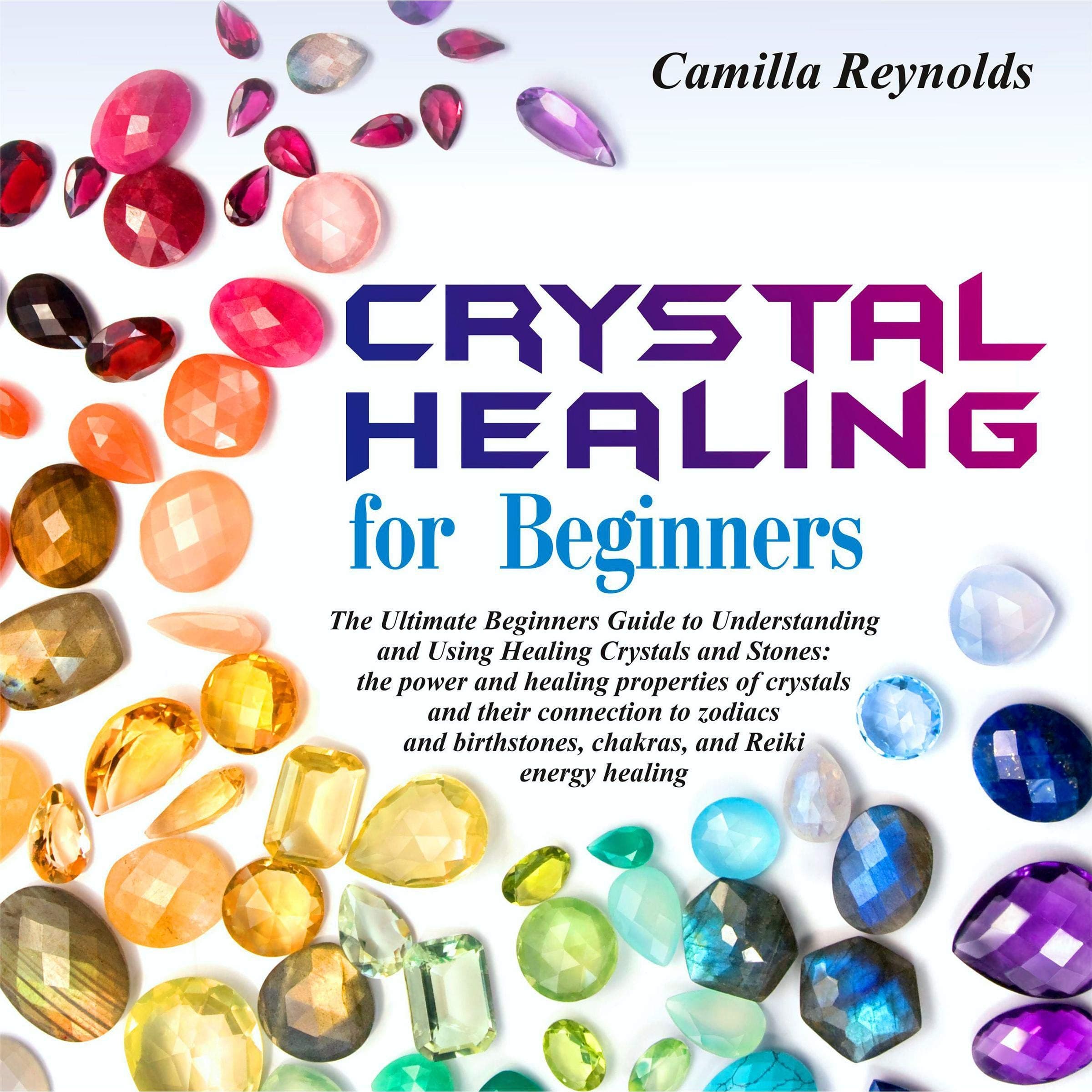 Crystal Healing for Beginners: The Ultimate Beginners Guide to Understanding and Using Healing Crystals and Stones: Their Connection to Zodiacs and Birthstones, Chakras, and Reiki Energy Healing
